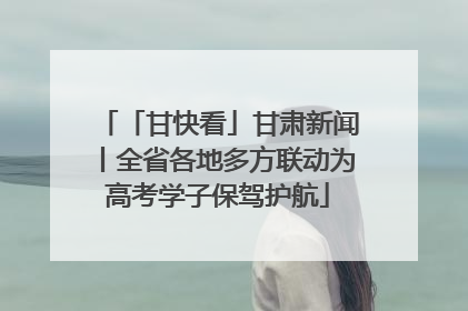 「甘快看」甘肃新闻丨全省各地多方联动为高考学子保驾护航