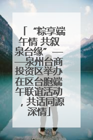 “粽享端午情 共叙泉台缘”——泉州台商投资区举办在区台胞端午联谊活动，共话同源深情