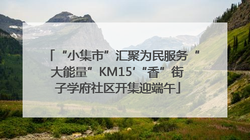 “小集市”汇聚为民服务“大能量”KM15′“香”街子学府社区开集迎端午