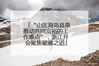 “山区海岛县是推动共同富裕的工作难点”，浙江开会聚焦破解之道