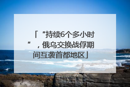“持续6个多小时”，俄乌交换战俘期间互袭首都地区