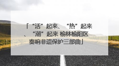 “活”起来、“热”起来、“潮”起来 榆林榆阳区奏响非遗保护三部曲