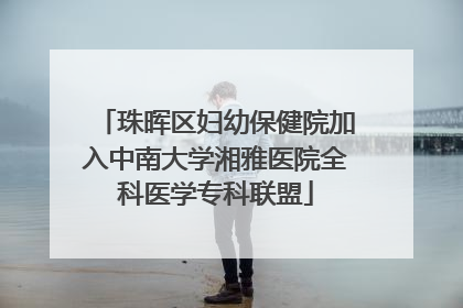 珠晖区妇幼保健院加入中南大学湘雅医院全科医学专科联盟