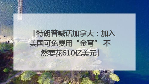 特朗普喊话加拿大：加入美国可免费用“金穹” 不然要花610亿美元