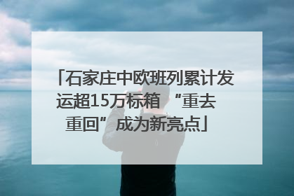 石家庄中欧班列累计发运超15万标箱 “重去重回”成为新亮点