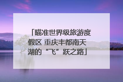 瞄准世界级旅游度假区 重庆丰都南天湖的“飞”跃之路