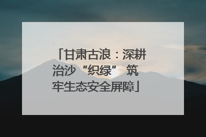 甘肃古浪：深耕治沙“织绿” 筑牢生态安全屏障