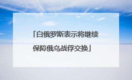 白俄罗斯表示将继续保障俄乌战俘交换
