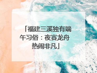 福建三溪独有端午习俗：夜赛龙舟 热闹非凡