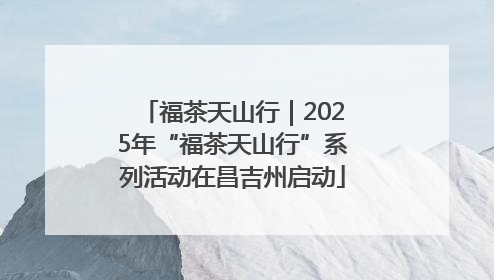 福茶天山行｜2025年“福茶天山行”系列活动在昌吉州启动