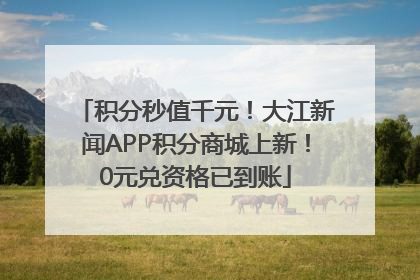 积分秒值千元！大江新闻APP积分商城上新！0元兑资格已到账