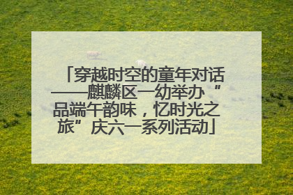 穿越时空的童年对话——麒麟区一幼举办“品端午韵味，忆时光之旅”庆六一系列活动