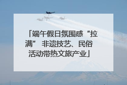 端午假日氛围感“拉满” 非遗技艺、民俗活动带热文旅产业