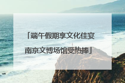 端午假期享文化佳宴 南京文博场馆受热捧