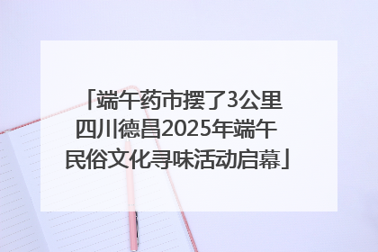 端午药市摆了3公里 四川德昌2025年端午民俗文化寻味活动启幕