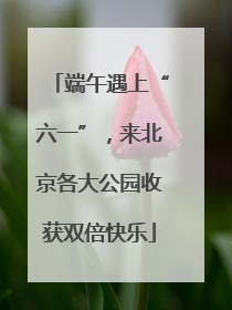 端午遇上“六一”，来北京各大公园收获双倍快乐