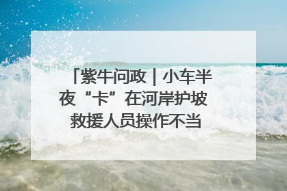 紫牛问政｜小车半夜“卡”在河岸护坡 救援人员操作不当致小车翻下河，然后直接走人了