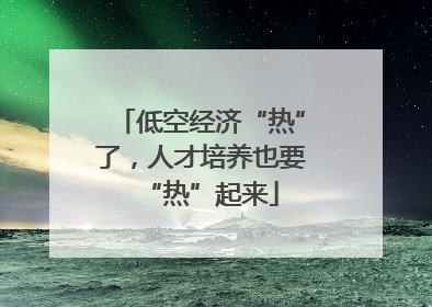 低空经济“热”了，人才培养也要“热”起来