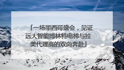 一场墨西哥盛会，见证远大智能博林特电梯与拉美代理商的双向奔赴