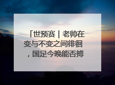 世预赛｜老帅在变与不变之间徘徊，国足今晚能否搏出生机？