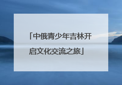 中俄青少年吉林开启文化交流之旅