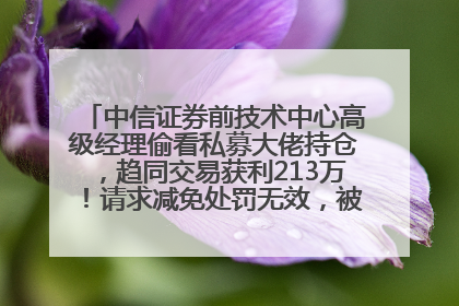中信证券前技术中心高级经理偷看私募大佬持仓，趋同交易获利213万！请求减免处罚无效，被罚没426万