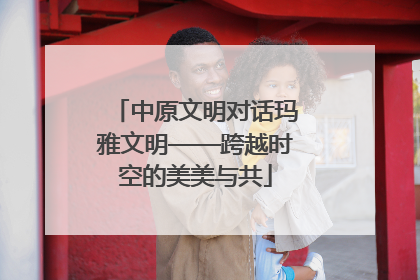中原文明对话玛雅文明——跨越时空的美美与共