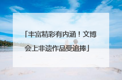 丰富精彩有内涵！文博会上非遗作品受追捧