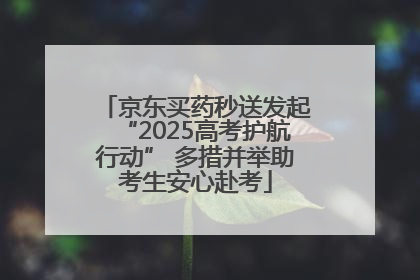 京东买药秒送发起“2025高考护航行动” 多措并举助考生安心赴考