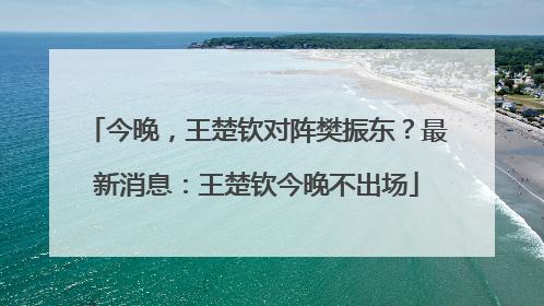 今晚，王楚钦对阵樊振东？最新消息：王楚钦今晚不出场