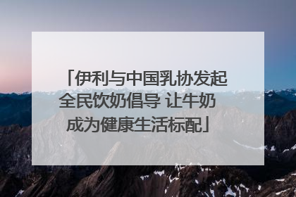 伊利与中国乳协发起全民饮奶倡导 让牛奶成为健康生活标配