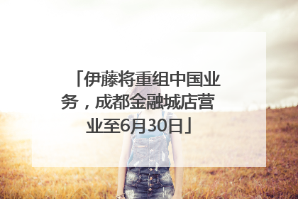 伊藤将重组中国业务，成都金融城店营业至6月30日