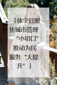 休宁县聚焦城市管理“小切口” 推动为民服务“大提升”
