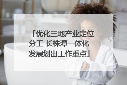 优化三地产业定位分工 长株潭一体化发展划出工作重点