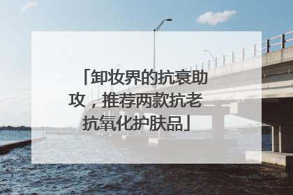 卸妆界的抗衰助攻，推荐两款抗老抗氧化护肤品