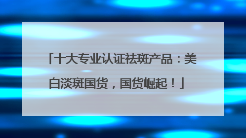 十大专业认证祛斑产品：美白淡斑国货，国货崛起！