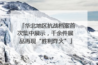 华北地区抗战档案首次集中展示，千余件展品再现“胜利烽火”