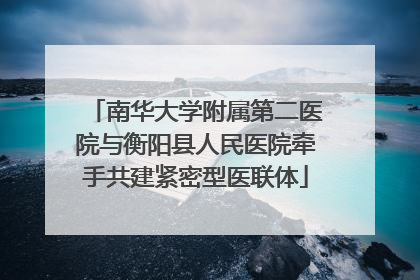南华大学附属第二医院与衡阳县人民医院牵手共建紧密型医联体