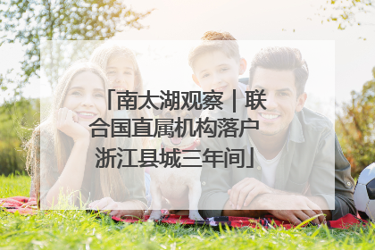 南太湖观察｜联合国直属机构落户浙江县城三年间