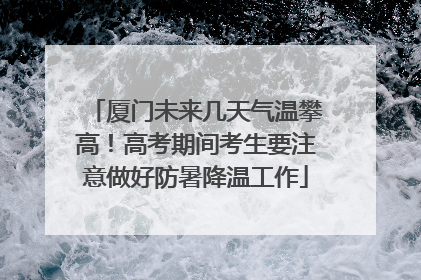 厦门未来几天气温攀高！高考期间考生要注意做好防暑降温工作