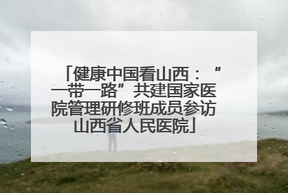 健康中国看山西：“一带一路”共建国家医院管理研修班成员参访山西省人民医院