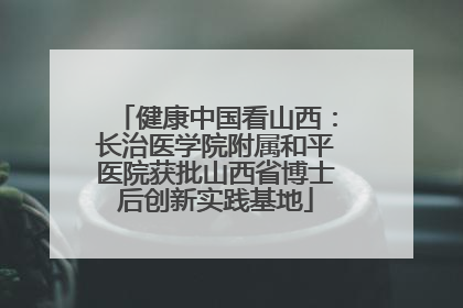健康中国看山西：长治医学院附属和平医院获批山西省博士后创新实践基地