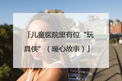 儿童医院里有位“玩具侠”（暖心故事）