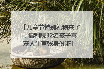 儿童节特别礼物来了，福利院32名孩子喜获人生首张身份证