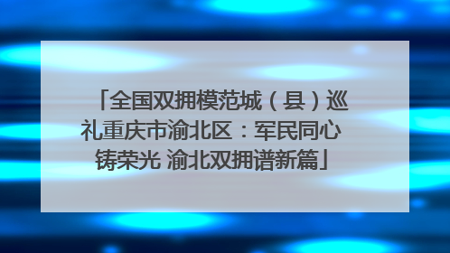 全国双拥模范城（县）巡礼重庆市渝北区：军民同心铸荣光 渝北双拥谱新篇