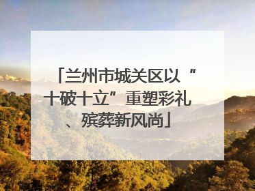 兰州市城关区以“十破十立”重塑彩礼、殡葬新风尚