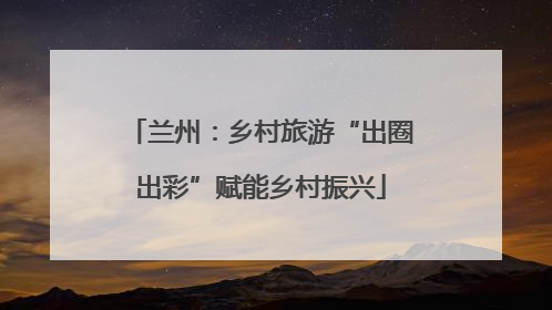 兰州：乡村旅游“出圈出彩”赋能乡村振兴
