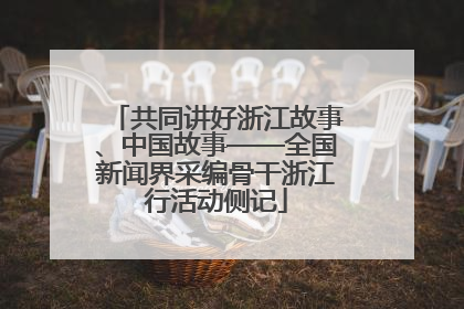 共同讲好浙江故事、中国故事——全国新闻界采编骨干浙江行活动侧记