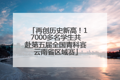 再创历史新高！17000多名学生共赴第五届全国青科赛云南省区域赛