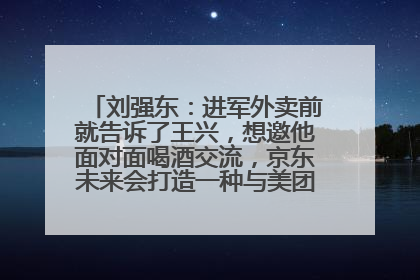 刘强东：进军外卖前就告诉了王兴，想邀他面对面喝酒交流，京东未来会打造一种与美团不同的商业模式